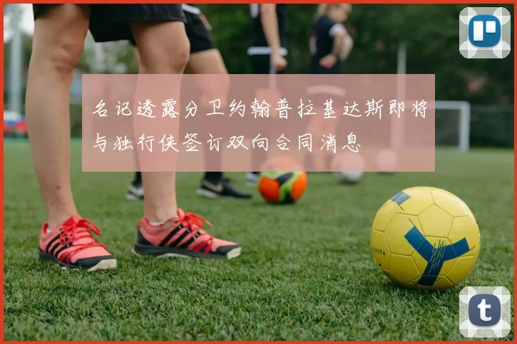 名记透露分卫约翰普拉基达斯即将与独行侠签订双向合同消息