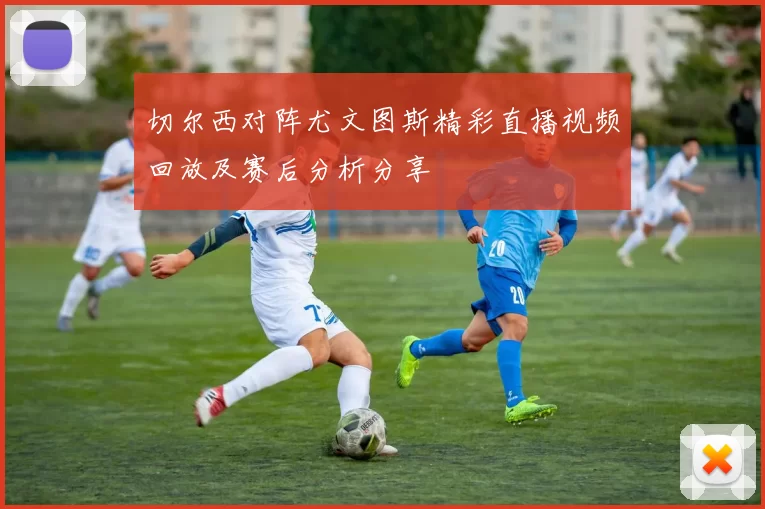 切尔西对阵尤文图斯精彩直播视频回放及赛后分析分享