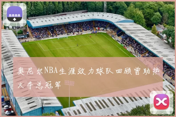 奥尼尔NBA生涯效力球队回顾曾助热火夺总冠军