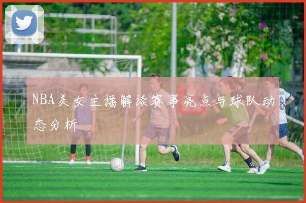 NBA美女主播解读赛事亮点与球队动态分析