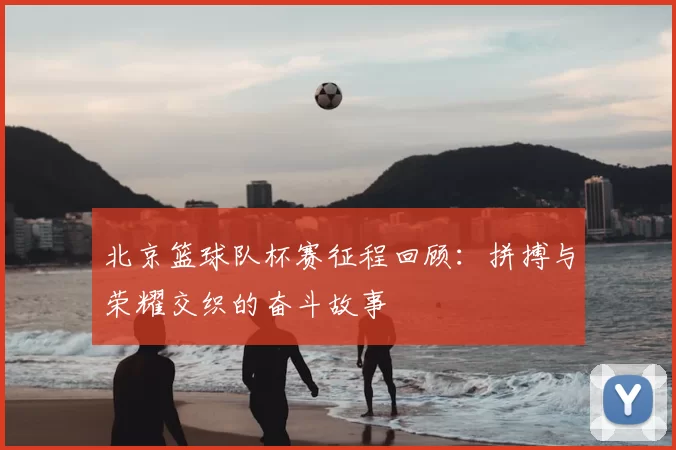 北京篮球队杯赛征程回顾：拼搏与荣耀交织的奋斗故事