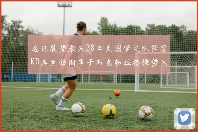 名记展望未来28年美国梦之队阵容KD库里领衔华子布克弗拉格强势入选