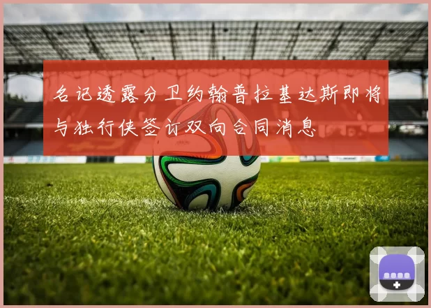 名记透露分卫约翰普拉基达斯即将与独行侠签订双向合同消息
