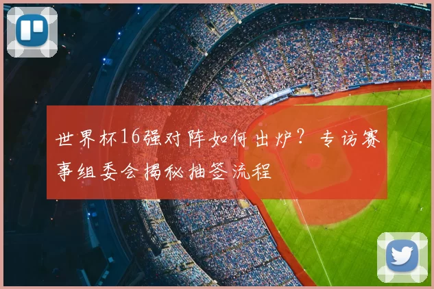 世界杯16强对阵如何出炉？专访赛事组委会揭秘抽签流程