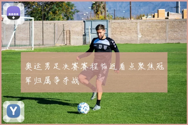 奥运男足决赛赛程临近看点聚焦冠军归属争夺战