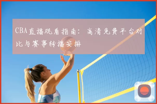 CBA直播观看指南:高清免费平台对比与赛事转播安排