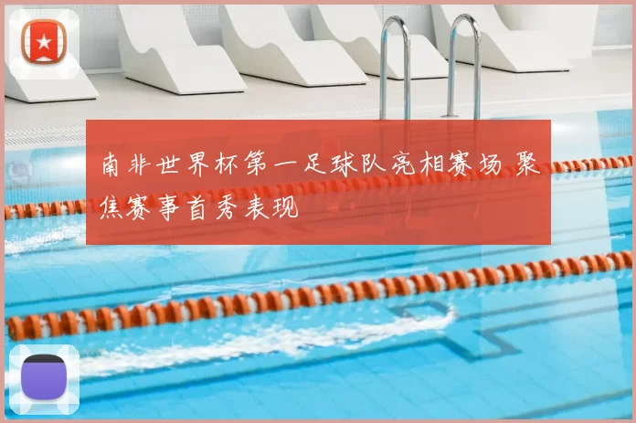 南非世界杯第一足球队亮相赛场 聚焦赛事首秀表现