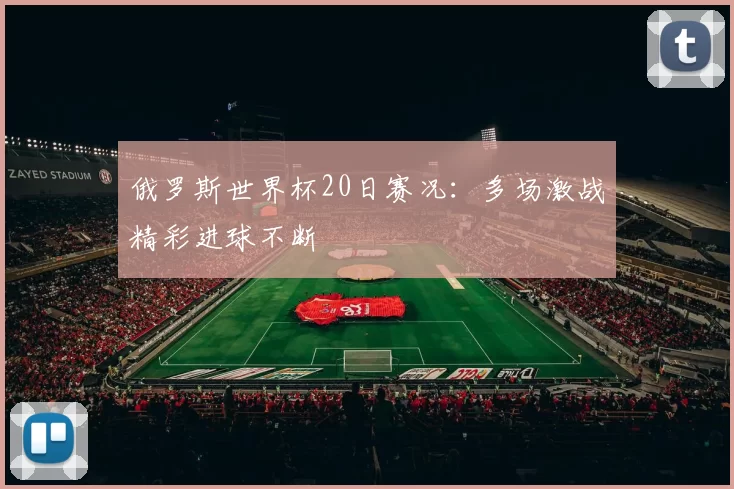 俄罗斯世界杯20日赛况：多场激战精彩进球不断