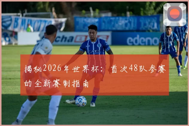 揭秘2026年世界杯：首次48队参赛的全新赛制指南