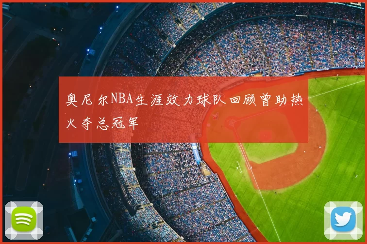 奥尼尔NBA生涯效力球队回顾曾助热火夺总冠军