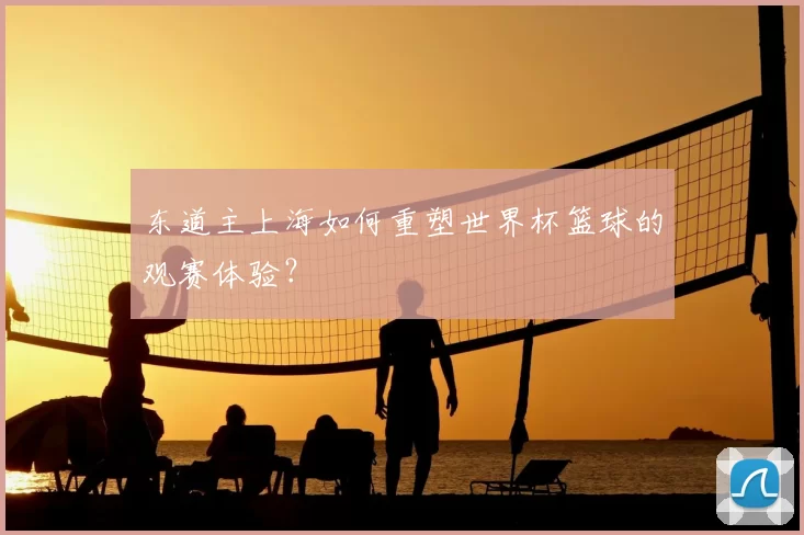 东道主上海如何重塑世界杯篮球的观赛体验?