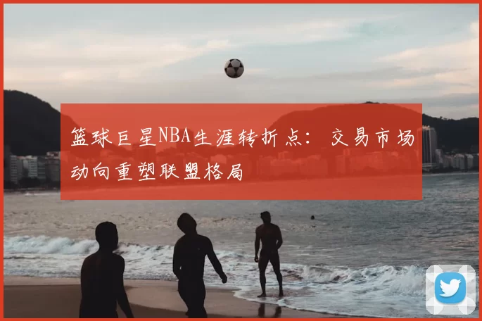篮球巨星NBA生涯转折点：交易市场动向重塑联盟格局