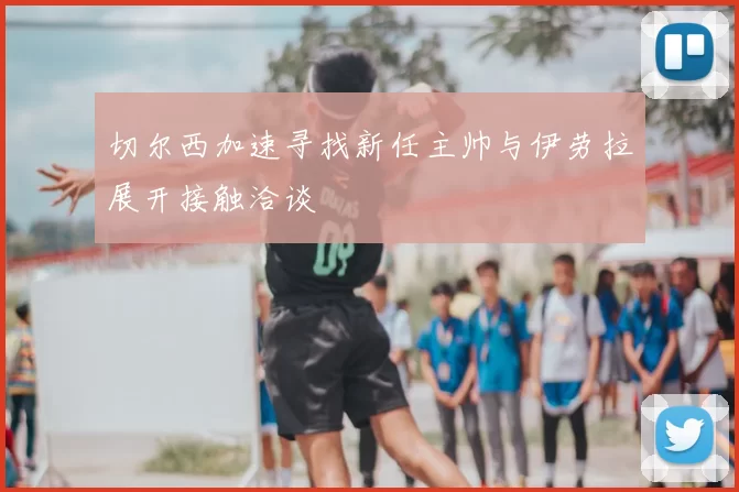 切尔西加速寻找新任主帅与伊劳拉展开接触洽谈