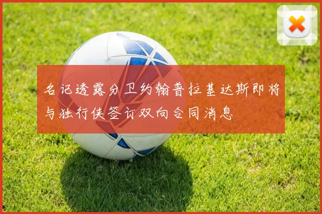 名记透露分卫约翰普拉基达斯即将与独行侠签订双向合同消息