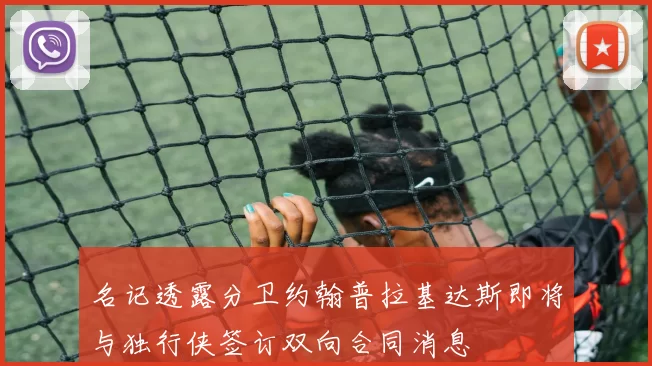 名记透露分卫约翰普拉基达斯即将与独行侠签订双向合同消息
