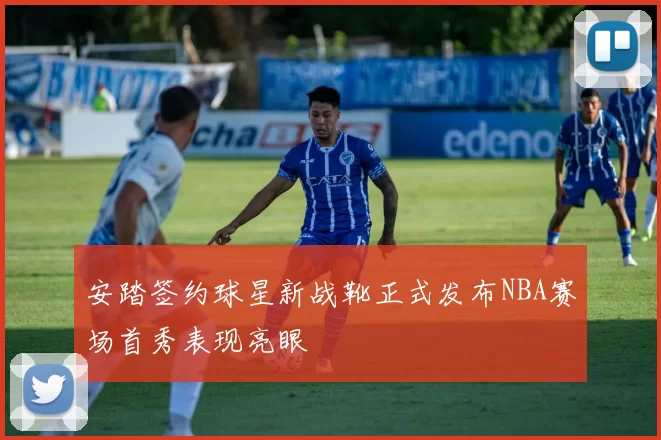 安踏签约球星新战靴正式发布NBA赛场首秀表现亮眼