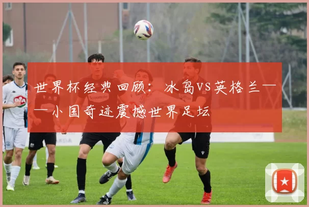 世界杯经典回顾:冰岛vs英格兰——小国奇迹震撼世界足坛