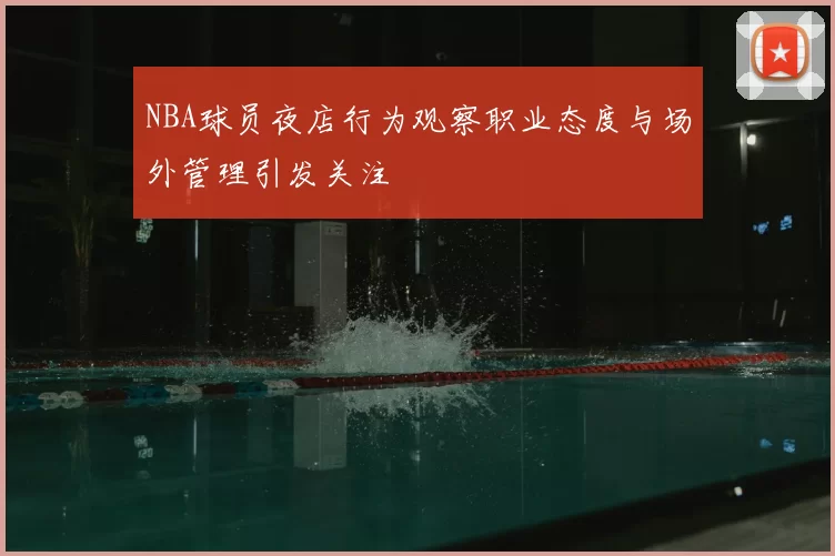 NBA球员夜店行为观察职业态度与场外管理引发关注