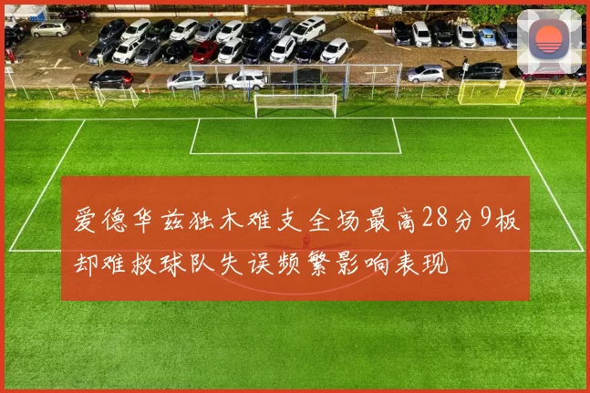 爱德华兹独木难支全场最高28分9板却难救球队失误频繁影响表现