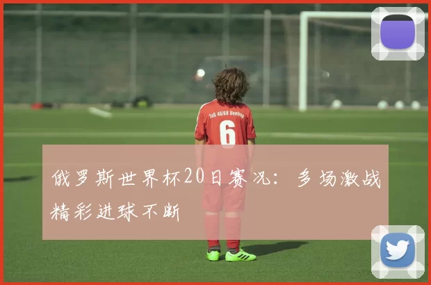 俄罗斯世界杯20日赛况:多场激战精彩进球不断