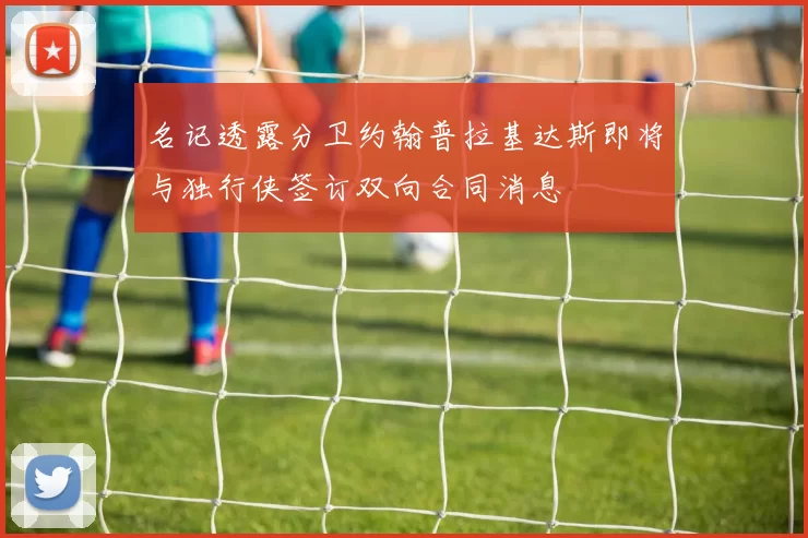 名记透露分卫约翰普拉基达斯即将与独行侠签订双向合同消息