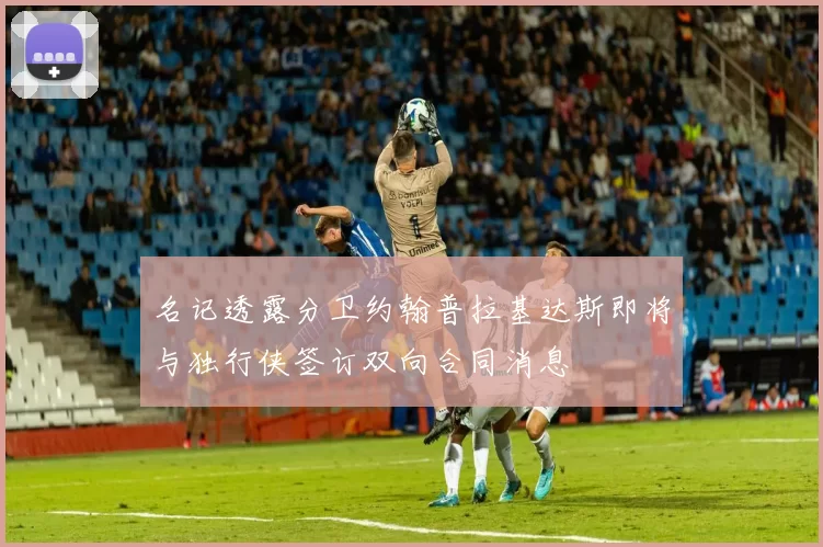 名记透露分卫约翰普拉基达斯即将与独行侠签订双向合同消息