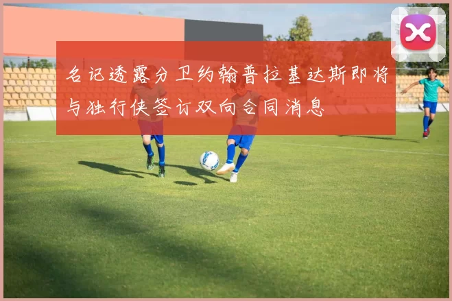 名记透露分卫约翰普拉基达斯即将与独行侠签订双向合同消息