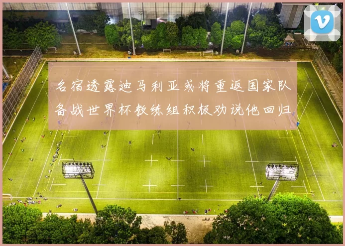 名宿透露迪马利亚或将重返国家队备战世界杯教练组积极劝说他回归