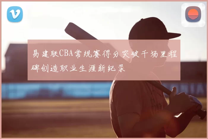 易建联CBA常规赛得分突破千场里程碑创造职业生涯新纪录