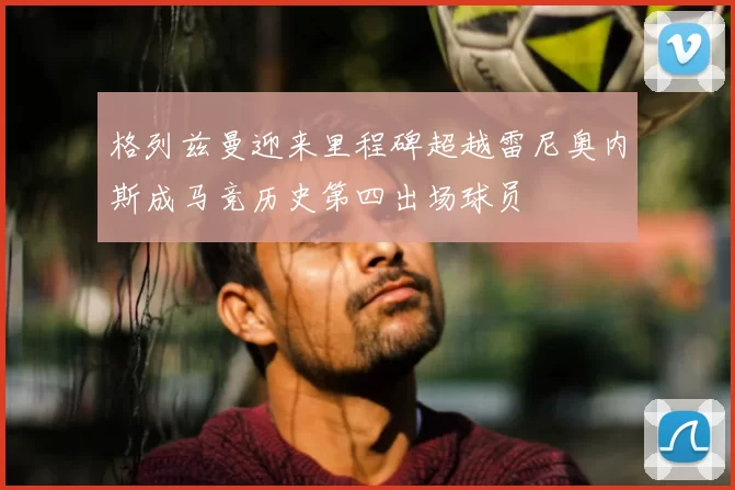 格列兹曼迎来里程碑超越雷尼奥内斯成马竞历史第四出场球员