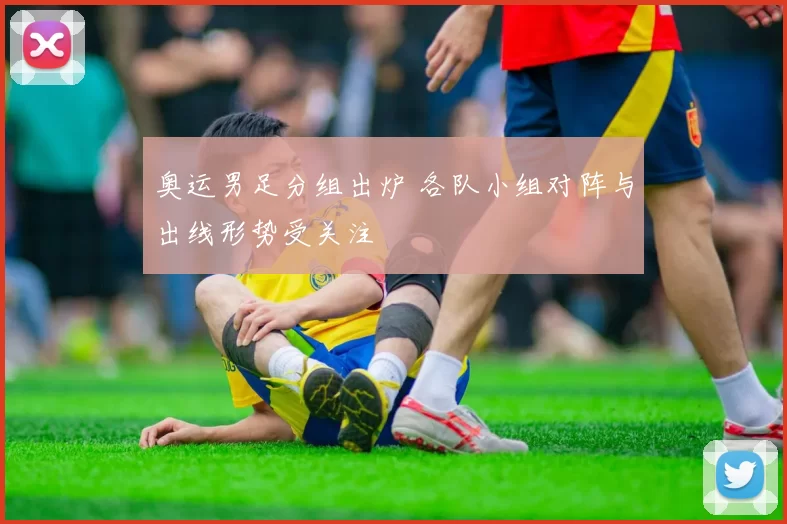 奥运男足分组出炉 各队小组对阵与出线形势受关注