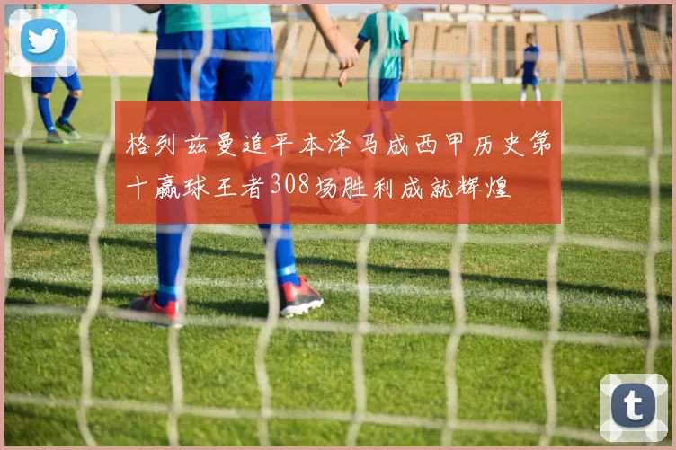 格列兹曼追平本泽马成西甲历史第十赢球王者308场胜利成就辉煌